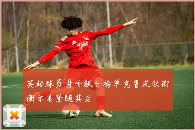 英超球员身价飙升榜单克鲁皮领衔谢尔基紧随其后