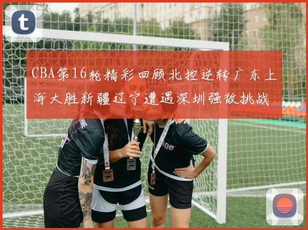 CBA第16轮精彩回顾北控逆转广东上海大胜新疆辽宁遭遇深圳强敌挑战