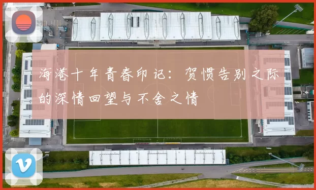 海港十年青春印记：贺惯告别之际的深情回望与不舍之情