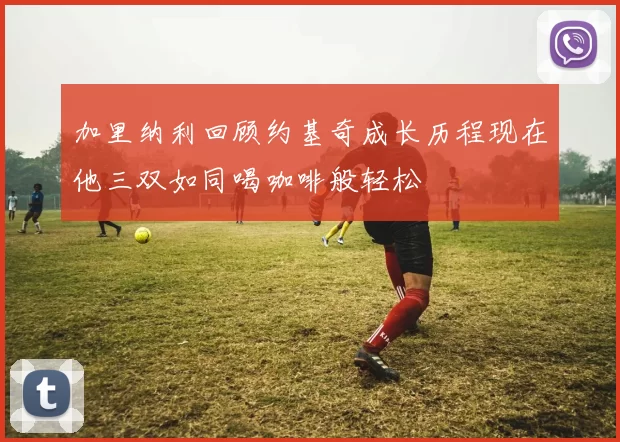 加里纳利回顾约基奇成长历程现在他三双如同喝咖啡般轻松
