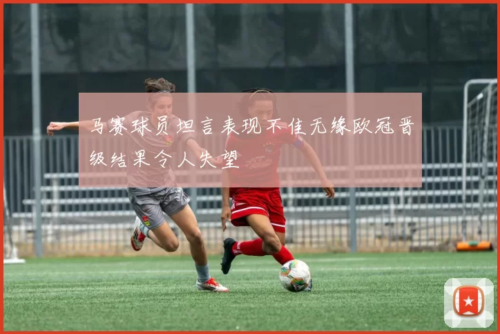 马赛球员坦言表现不佳无缘欧冠晋级结果令人失望