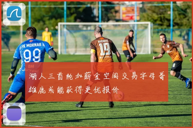 湖人三首轮加薪金空间交易字母哥雄鹿或能获得更优报价