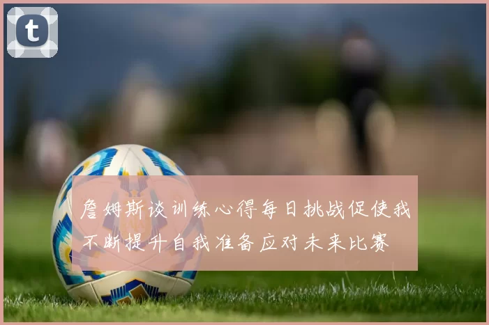 詹姆斯谈训练心得每日挑战促使我不断提升自我准备应对未来比赛