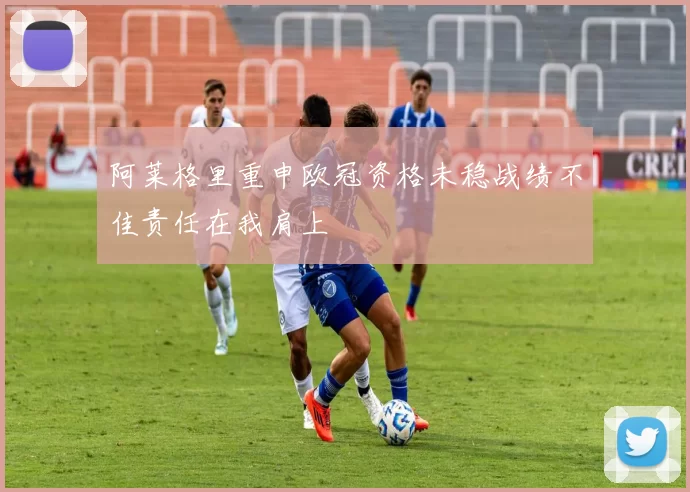 阿莱格里重申欧冠资格未稳战绩不佳责任在我肩上