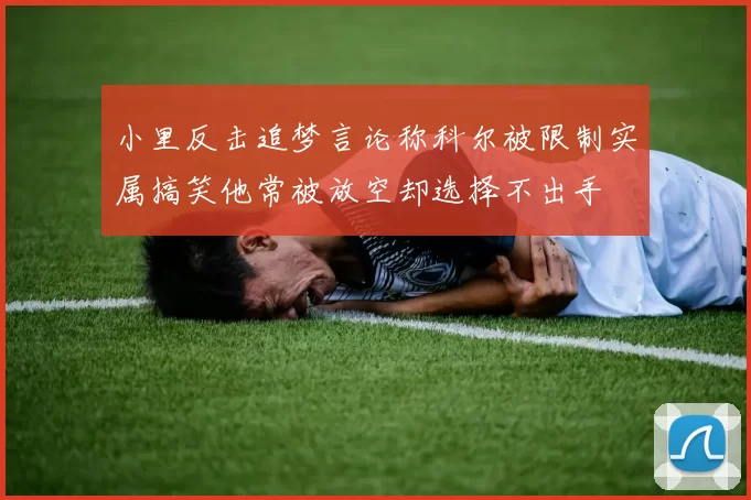 小里反击追梦言论称科尔被限制实属搞笑他常被放空却选择不出手