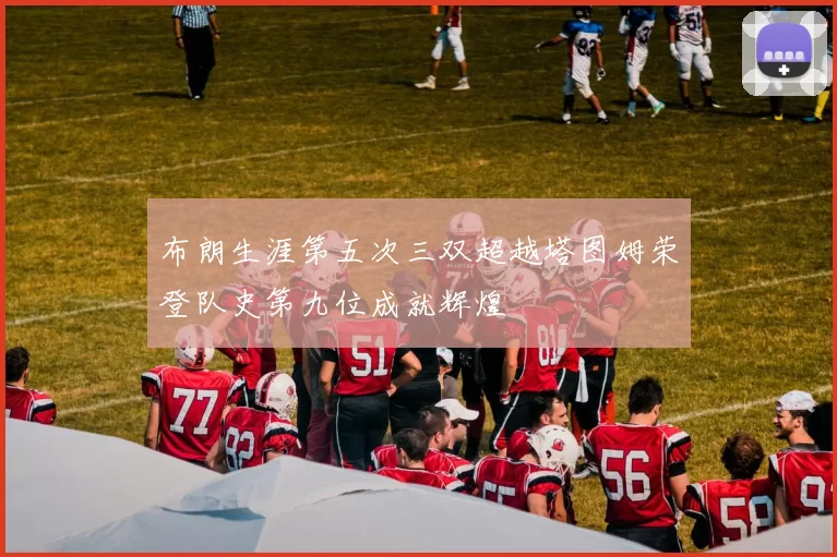 布朗生涯第五次三双超越塔图姆荣登队史第九位成就辉煌