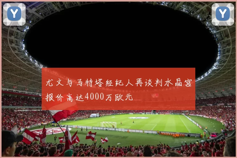 尤文与马特塔经纪人再谈判水晶宫报价高达4000万欧元