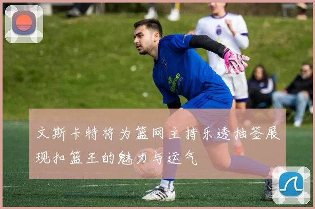 文斯卡特将为篮网主持乐透抽签展现扣篮王的魅力与运气