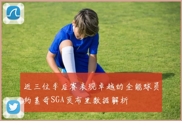 近三位季后赛表现卓越的全能球员约基奇SGA莫布里数据解析