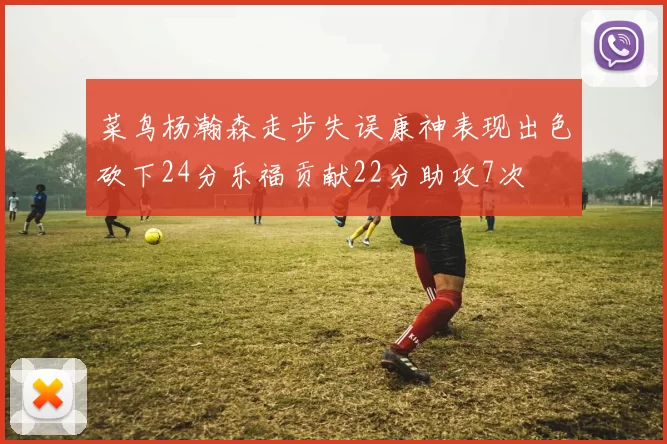 菜鸟杨瀚森走步失误康神表现出色砍下24分乐福贡献22分助攻7次