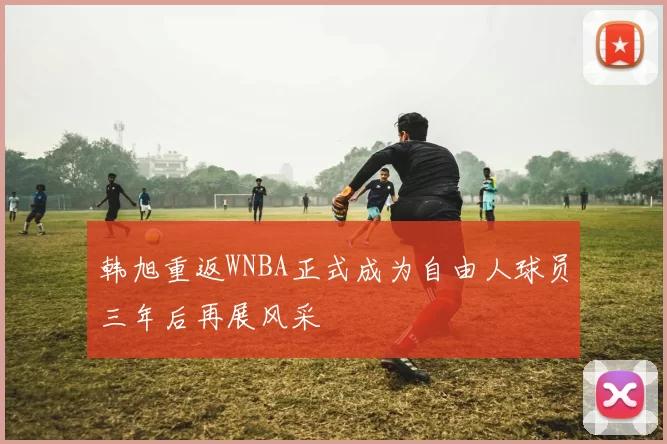 韩旭重返WNBA正式成为自由人球员三年后再展风采